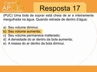 (PUC) Uma bola de soprar está cheia de ar e inteiramente
mergulhada na água. Quando retirada de dentro d’água:
a) Seu volume diminui;
b) Seu volume aumenta;
c) Seu volume permanece inalterado;
d) A densidade do ar dentro da bola aumenta;
e) A massa do ar dentro da bola diminui.
Resposta 17
 