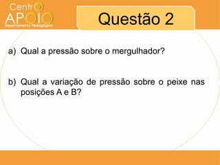 Questão 2
a) Qual a pressão sobre o mergulhador?
b) Qual a variação de pressão sobre o peixe nas
posições A e B?
 
