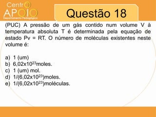 Questão 18
(PUC) A pressão de um gás contido num volume V à
temperatura absoluta T é determinada pela equação de
estado Pv = RT. O número de moléculas existentes neste
volume é:
a) 1 (um)
b) 6,02x1023moles.
c) 1 (um) mol.
d) 1/(6,02x1023)moles.
e) 1/(6,02x1023)moléculas.
 