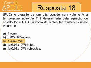 Resposta 18
(PUC) A pressão de um gás contido num volume V à
temperatura absoluta T é determinada pela equação de
estado Pv = RT. O número de moléculas existentes neste
volume é:
a) 1 (um)
b) 6,02x1023moles.
c) 1 (um) mol.
d) 1/(6,02x1023)moles.
e) 1/(6,02x1023)moléculas.
 