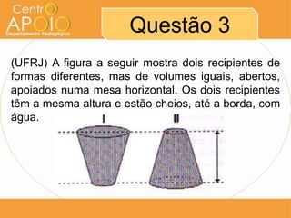 Questão 3
(UFRJ) A figura a seguir mostra dois recipientes de
formas diferentes, mas de volumes iguais, abertos,
apoiados numa mesa horizontal. Os dois recipientes
têm a mesma altura e estão cheios, até a borda, com
água.
 