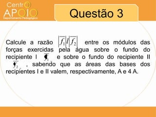 Questão 3
Calcule a razão aaaaaaa entre os módulos das
forças exercidas pela água sobre o fundo do
recipiente l aaaa e sobre o fundo do recipiente II
aaaaaa, sabendo que as áreas das bases dos
recipientes I e II valem, respectivamente, A e 4 A.
21 flf
1f
2f
 