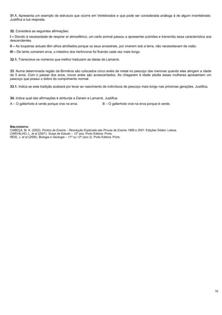 10
31.1. Apresenta um exemplo de estrutura que ocorre em Vertebrados e que pode ser considerada análoga à de algum invertebrado.
Justifica a tua resposta.
32. Considera as seguintes afirmações:
I – Devido à necessidade de respirar ar atmosférico, um certo animal passou a apresentar pulmões e transmitiu essa característica aos
descendentes.
II – As toupeiras actuais têm olhos atrofiados porque os seus ancestrais, por viverem sob a terra, não necessitavam da visão.
III – De tanto comerem erva, o intestino dos herbívoros foi ficando cada vez mais longo.
32.1. Transcreve os números que melhor traduzem as ideias de Lamarck.
33. Numa determinada região da Birmânia são colocados cinco anéis de metal no pescoço das meninas quando elas atingem a idade
de 5 anos. Com o passar dos anos, novos anéis são acrescentados. Ao chegarem à idade adulta essas mulheres apresentam um
pescoço que possui o dobro do comprimento normal.
33.1. Indica se esta tradição acabará por levar ao nascimento de indivíduos de pescoço mais longo nas próximas gerações. Justifica.
34. Indica qual das afirmações é atribuída a Darwin e Lamarck. Justifica.
A – O gafanhoto é verde porque vive na erva. B – O gafanhoto vive na erva porque é verde.
BIBLIOGRAFIA:
CABEÇA, M. A. (2002). Pontos de Exame – Resolução Explicada das Provas de Exame 1998 a 2001. Edições Sílabo: Lisboa.
CARVALHO, L. et al (2001). Guias de Estudo – 12º ano. Porto Editora: Porto.
REIS, J. et al (2006). Biologia e Geologia – 11º ou 12º (ano 2). Porto Editora: Porto.
 