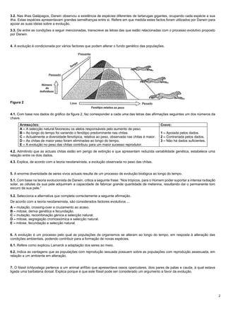 2
3.2. Nas ilhas Galápagos, Darwin observou a existência de espécies diferentes de tartarugas gigantes, ocupando cada espécie a sua
ilha. Estas espécies apresentavam grandes semelhanças entre si. Refere em que medida estes factos foram utilizados por Darwin para
apoiar as suas ideias sobre a evolução.
3.3. De entre as condições a seguir mencionadas, transcreve as letras das que estão relacionadas com o processo evolutivo proposto
por Darwin.
4. A evolução é condicionada por vários factores que podem alterar o fundo genético das populações.
Figura 2
4.1. Com base nos dados do gráfico da figura 2, faz corresponder a cada uma das letras das afirmações seguintes um dos números da
chave.
AFIRMAÇÕES: CHAVE:
A – A selecção natural favoreceu os alelos responsáveis pelo aumento de peso.
B – Ao longo do tempo foi variando o fenótipo predominante nas chitas.
C – Actualmente a diversidade fenotípica, relativa ao peso, observada nas chitas é maior.
D – As chitas de maior peso foram eliminadas ao longo do tempo.
E – A evolução no peso das chitas contribuiu para um maior sucesso reprodutor.
1 – Apoiada pelos dados.
2 – Contrariada pelos dados.
3 – Não há dados suficientes.
4.2. Admitindo que as actuais chitas estão em perigo de extinção e que apresentam reduzida variabilidade genética, estabelece uma
relação entre os dois dados.
4.3. Explica, de acordo com a teoria neodarwinista, a evolução observada no peso das chitas.
5. A enorme diversidade de seres vivos actuais resulta de um processo de evolução biológica ao longo do tempo.
5.1. Com base na teoria evolucionista de Darwin, critica a seguinte frase: “Nos trópicos, para o Homem poder suportar a intensa radiação
solar, as células da sua pele adquiriram a capacidade de fabricar grande quantidade de melanina, resultando dai o permanente tom
escuro da sua pele.”
5.2. Selecciona a alternativa que completa correctamente a seguinte afirmação.
De acordo com a teoria neodarwinista, são considerados factores evolutivos ...
A – mutação, crossing-over e cruzamento ao acaso.
B – mitose, deriva genética e fecundação.
C – mutação, recombinação génica e selecção natural.
D – mitose, segregação cromossómica e selecção natural.
E – mitose, fecundação e selecção natural.
6. A evolução é um processo pelo qual as populações de organismos se alteram ao longo do tempo, em resposta à alteração das
condições ambientais, podendo contribuir para a formação de novas espécies.
6.1. Refere como explicou Lamarck a adaptação dos seres ao meio.
6.2. Indica as vantagens que as populações com reprodução sexuada possuem sobre as populações com reprodução assexuada, em
relação a um ambiente em alteração.
7. O fóssil Ichtyostega pertence a um animal anfíbio que apresentava ossos operculares, dois pares de patas e cauda, à qual estava
ligada uma barbatana dorsal. Explica porque é que este fóssil pode ser considerado um argumento a favor da evolução.
 