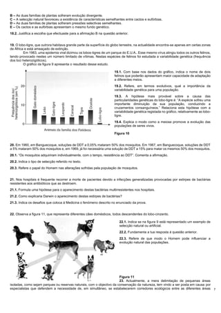 7
B – As duas famílias de plantas sofreram evolução divergente.
C – A selecção natural favoreceu a existência de características semelhantes entre cactos e eufórbias.
D – As duas famílias de plantas sofreram pressões selectivas semelhantes.
E – Os cactos e as eufórbias apresentam o mesmo fundo genético.
18.2. Justifica a escolha que efectuaste para a afirmação B na questão anterior.
19. O lobo-tigre, que outrora habitava grande parte da superfície do globo terrestre, na actualidade encontra-se apenas em certas zonas
de África e está ameaçado de extinção.
Em 1983, uma epidemia viral dizimou os lobos-tigres de um parque do E.U.A.. Esse mesmo vírus atingiu todos os outros felinos,
tendo provocado nestes um número limitado de vítimas. Nestas espécies de felinos foi estudada a variabilidade genética (frequência
dos loci heterozigóticos).
O gráfico da figura 9 apresenta o resultado desse estudo.
19.1. Com base nos dados do gráfico, indica o nome de dois
felinos que poderão apresentam maior capacidade de adaptação
a diferentes meios.
19.2. Refere, em termos evolutivos, qual a importância da
variabilidade genética para uma população.
19.3. A hipótese mais provável sobre a causa das
particularidades genéticas do lobo-tigre é: “A espécie sofreu uma
importante diminuição da sua população, conduzindo a
cruzamentos consanguíneos.” Relaciona esta hipótese com a
variabilidade genética registada no gráfico, relativamente ao lobo-
tigre.
19.4. Explica o modo como a meiose promove a evolução das
populações de seres vivos.
Figura 10
20. Em 1960, em Banguecoque, soluções de DDT a 0,05% mataram 50% dos mosquitos. Em 1967, em Banguecoque, soluções de DDT
a 5% mataram 50% dos mosquitos e, em 1969, já foi necessária uma solução de DDT a 15% para matar os mesmos 50% dos mosquitos.
20.1. “Os mosquitos adquiriram individualmente, com o tempo, resistência ao DDT”. Comenta a afirmação.
20.2. Indica o tipo de selecção referido no texto.
20.3. Refere o papel do Homem nas alterações sofridas pela população de mosquitos.
21. Nos hospitais é frequente recorrer a morte de pacientes devido a infecções generalizadas provocadas por estirpes de bactérias
resistentes aos antibióticos que as destroem.
21.1. Formula uma hipótese para o aparecimento destas bactérias multirresistentes nos hospitais.
21.2. Como explicaria Darwin o aparecimento destas estirpes de bactérias?
21.3. Indica os desafios que coloca à Medicina o fenómeno descrito no enunciado da prova.
22. Observa a figura 11, que representa diferentes cães domésticos, todos descendentes do lobo-cinzento.
22.1. Indica se na figura 9 está representado um exemplo de
selecção natural ou artificial.
22.2. Fundamenta a tua resposta á questão anterior.
22.3. Refere de que modo o Homem pode influenciar a
evolução natural das populações.
Figura 11
23. Actualmente, a mera delimitação de pequenas áreas
isoladas, como sejam parques ou reservas naturais, com o objectivo da conservação da natureza, tem vindo a ser posta em causa por
especialistas que defendem a necessidade de, em simultâneo, se estabelecerem corredores ecológicos entre as diferentes áreas
 