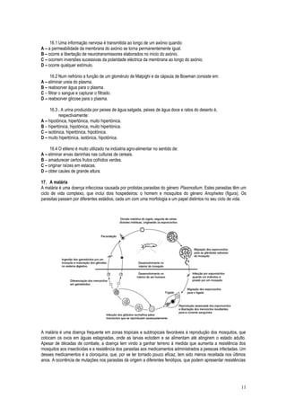16.1 Uma informação nervosa é transmitida ao longo de um axónio quando:
A – a permeabilidade da membrana do axónio se torna permanentemente igual.
B – ocorre a libertação de neurotransmissores elaborados no início do axónio.
C – ocorrem inversões sucessivas da polaridade eléctrica da membrana ao longo do axónio.
D – ocorre qualquer estímulo.
16.2 Num nefrónio a função de um glomérulo de Malpighi e da cápsula de Bowman consiste em:
A – eliminar ureia do plasma.
B – reabsorver água para o plasma.
C – filtrar o sangue e capturar o filtrado.
D – reabsorver glicose para o plasma.
16.3 . A urina produzida por peixes de água salgada, peixes de água doce e ratos do deserto é,
respectivamente:
A – hipotónica, hipertónica, muito hipertónica.
B – hipertónica, hipotónica, muito hipertónica.
C – isotónica, hipertónica, hipotónica.
D – muito hipertónica, isotónica, hipotónica.
16.4 O etileno é muito utilizado na indústria agro-alimentar no sentido de:
A – eliminar ervas daninhas nas culturas de cereais.
B – amadurecer certos frutos colhidos verdes.
C – originar raízes em estacas.
D – obter caules de grande altura.
17. A malária
A malária é uma doença infecciosa causada por protistas parasitas do género Plasmodium. Estes parasitas têm um
ciclo de vida complexo, que inclui dois hospedeiros: o homem e mosquitos do género Anopheles (figura). Os
parasitas passam por diferentes estádios, cada um com uma morfologia e um papel distintos no seu ciclo de vida.
A malária é uma doença frequente em zonas tropicais e subtropicais favoráveis à reprodução dos mosquitos, que
colocam os ovos em águas estagnadas, onde as larvas eclodem e se alimentam até atingirem o estado adulto.
Apesar de décadas de combate, a doença tem vindo a ganhar terreno à medida que aumenta a resistência dos
mosquitos aos insecticidas e a resistência dos parasitas aos medicamentos administrados a pessoas infectadas. Um
desses medicamentos é a cloroquina, que, por se ter tornado pouco eficaz, tem sido menos receitada nos últimos
anos. A ocorrência de mutações nos parasitas dá origem a diferentes fenótipos, que podem apresentar resistências
11
 
