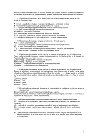 distintas aos medicamentos existentes no mercado. Mutações que conferem resistência aos medicamentos tornam,
muitas vezes, os parasitas que as apresentam menos aptos em ambientes onde os medicamentos estão ausentes.
17.1 Classifique como verdadeira (V) ou falsa (F) cada uma das seguintes afirmações, relativas ao ciclo
de vida de Plasmodium vivax.
A – Durante a reprodução no fígado, o crossing-over contribui para a variabilidade genética.
B – Ocorrem fenómenos de recombinação genética no interior do mosquito.
C – A passagem da fase diplóide para a fase haplóide ocorre no interior do corpo humano.
D – No fígado, ocorre a segregação dos cromossomas homólogos.
E – Neste ciclo, a fase diplóide é dominante.
F – A mitose intervém na produção de merozoítos, nos glóbulos vermelhos.
G – Os esporozoítos presentes nas glândulas salivares dos mosquitos são haplóides.
H – A redução cromática ocorre entre a formação do ovo e a formação dos esporozoítos.
17.2 Seleccione a alternativa que completa correctamente a afirmação seguinte.
Tanto no homem como no mosquito...
(A) ... a mobilização da energia dos nutrientes ocorre essencialmente por respiração aeróbia.
(B) ... as trocas gasosas efectuam-se por difusão directa.
( C ) ... a digestão iniciada nas cavidades digestivas termina no interior das células que as revestem.
(D) ... o fluido circulante é transportado em vasos sanguíneos e em lacunas.
17.3 Seleccione a alternativa que permite preencher os espaços, de modo a obter uma afirmação correcta.
Alguns medicamentos administrados a pessoas infectadas actuam ao nível da transcrição ou da tradução em
Plasmodium. Durante a _____ ocorre a _____.
(A) transcrição […] ligação do RNA mensageiro aos ribossomas
(B) transcrição […] duplicação da molécula de DNA
(C) tradução […] migração do RNA mensageiro do núcleo para o citoplasma
(D) tradução […] polimerização de uma cadeia peptídica
17.4 Seleccione a alternativa que permite preencher os espaços, de modo a obter uma afirmação correcta.
Quando se administram simultaneamente dois medicamentos, com diferente modo de acção, a uma pessoa
infectada com Plasmodium, a probabilidade de sobrevivência dos parasitas é _____ do que quando se administra
apenas um medicamento, o que torna o tratamento simultâneo com dois medicamentos _____ eficaz do que com
um.
(A) menor […] menos
(B) maior […] mais
(C) menor […] mais
(D) maior […] menos
17.5 A erradicação da malária está dependente da implementação de medidas de controlo que actuam a
diversos níveis.
Seleccione a alternativa que completa correctamente a afirmação seguinte.
Constituem medidas de intervenção directa na eliminação de larvas do mosquito Anopheles e na transmissão de
Plasmodium do mosquito para o homem, respectivamente,...
(A) ... a drenagem de pântanos e a administração de medicamentos que actuam nos eritrócitos humanos.
(B) ... a administração de medicamentos que actuam no fígado e a aplicação de insecticidas nas paredes das
habitações.
(C) ... a utilização de mosquiteiros nos quartos e a colocação de telas nas janelas e portas das habitações.
(D) ... a introdução de peixes insectívoros em pequenos lagos e a aplicação cutânea de cremes repelentes de
insectos.
18. Os mecanismos de contracorrente operam numa variedade de sistemas biológicos. Os esquemas da figura 4
ilustram uma brânquia de um peixe ósseo e uma ansa de Henle de um mamífero, onde ocorrem mecanismos
de contracorrente.
12
 