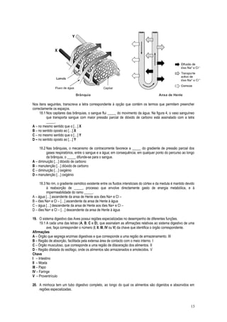 Nos itens seguintes, transcreva a letra correspondente à opção que contém os termos que permitem preencher
correctamente os espaços.
18.1 Nos capilares das brânquias, o sangue flui _____ do movimento da água. Na figura 4, o vaso sanguíneo
que transporta sangue com maior pressão parcial de dióxido de carbono está assinalado com a letra
_____.
A – no mesmo sentido que o […] X
B – no sentido oposto ao […] X
C – no mesmo sentido que o […] Y
D – no sentido oposto ao […] Y
18.2 Nas brânquias, o mecanismo de contracorrente favorece a _____ do gradiente de pressão parcial dos
gases respiratórios, entre o sangue e a água; em consequência, em qualquer ponto do percurso ao longo
da brânquia, o _____ difunde-se para o sangue.
A – diminuição […] dióxido de carbono
B – manutenção […] dióxido de carbono
C – diminuição […] oxigénio
D – manutenção […] oxigénio
18.3 No rim, o gradiente osmótico existente entre os fluidos intersticiais do córtex e da medula é mantido devido
à reabsorção de _____, processo que envolve directamente gasto de energia metabólica, e à
impermeabilidade do ramo _____.
A – água […] ascendente da ansa de Henle aos iões Na+ e Cl –
B – iões Na+ e Cl – […] ascendente da ansa de Henle à água
C – água […] descendente da ansa de Henle aos iões Na+ e Cl –
D – iões Na+ e Cl – […] descendente da ansa de Henle à água
19. O sistema digestivo das Aves possui regiões especializadas no desempenho de diferentes funções.
19.1 A cada uma das letras (A, B, C e D), que assinalam as afirmações relativas ao sistema digestivo de uma
ave, faça corresponder o número (I, II, III, IV ou V) da chave que identifica o órgão correspondente.
Afirmações
A – Órgão que segrega enzimas digestivas e que corresponde a uma região de armazenamento. III
B – Região de absorção, facilitada pela extensa área de contacto com o meio interno. I
C – Órgão musculoso, que corresponde a uma região de dilaceração dos alimentos. II
D – Região dilatada do esófago, onde os alimentos são armazenados e amolecidos. V
Chave
III – Intestino
III – Moela
III – Papo
IV – Faringe
VI – Proventrículo
20. A minhoca tem um tubo digestivo completo, ao longo do qual os alimentos são digeridos e absorvidos em
regiões especializadas.
13
 
