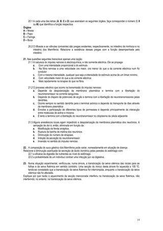 20.1 A cada uma das letras (A, B, C e D) que assinalam os seguintes órgãos, faça corresponder o número (I, II
ou III) que identifica a função respectiva.
Órgãos
A – Moela
B – Papo
C – Faringe
D – Boca
20.2 O tiflosole e as válvulas coniventes são pregas existentes, respectivamente, no intestino da minhoca e no
intestino dos Mamíferos. Relacione a existência dessas pregas com a função desempenhada pelo
intestino.
21. Nas questões seguintes transcreve apenas uma opção:
21.1 A natureza do impulso nervoso é electroquímica, e não somente eléctrica. Ele se propaga:
a. Com uma intensidade proporcional à do estímulo
b. Na fibra nervosa a uma velocidade ora maior, ora menor do que a da corrente eléctrica num fio
condutor
c. Com a mesma intensidade, qualquer que seja a intensidade do estímulo acima de um limiar mínimo.
d. Com velocidade maior do que a da corrente eléctrica
e. Mais rapidamente na sinapse do que na fibra.
21.2 O processo eléctrico que ocorre na transmissão do impulso nervoso:
a. Depende da despolarização da membrana plasmática e termina com a libertação do
neurotransmissor na corrente sanguínea.
b. Depende do disparo de potenciais de acção e termina com a libertação de neurotransmissores pelas
dendrites.
c. Ocorre sempre no sentido dendrite para o terminal axónico e depende do transporte de iões através
da membrana plasmática
d. Envolve a participação de diferentes tipos de permeases e depende principalmente da interacção
entre moléculas de actina e miosina.
e. É lento e termina com a libertação do neurotransmissor no citoplasma da célula adjacente
21.3 Alguns anestésicos locais agem impedindo a despolarização da membrana plasmática dos neurónios. A
sensação de dor é, então, eliminada em função da:
a. Modificação da fenda sináptica.
b. Ruptura da bainha de mielina dos neurónios.
c. Diminuição do número de sinapses.
d. Inibição da secreção do neurotransmissor.
e. Inversão no sentido do impulso nervoso.
22. A composição do suco gástrico dos Mamíferos pode variar, nomeadamente em situação de doença.
Relacione a diminuição acentuada da secreção de ácido clorídrico pelas paredes do estômago com:
22.1 a eficácia da digestão de nutrientes ao nível do estômago.
22.2 a probabilidade de um indivíduo contrair uma infecção por via digestiva.
23. Numa situação experimental, verificou-se, numa árvore, a translocação da seiva xilémica das raízes para as
folhas e da seiva floémica em sentido contrário. Uma secção do tronco desta árvore foi aquecida a 100 ºC,
tendo-se constatado que a translocação da seiva floémica foi interrompida, enquanto a translocação da seiva
xilémica não foi afectada.
Explique por que razão o aquecimento da secção mencionada interferiu na translocação da seiva floémica, não
interferindo, no entanto, na translocação da seiva xilémica.
14
 