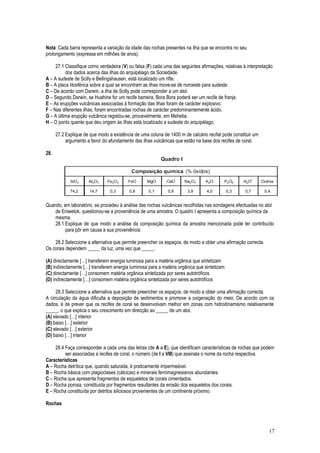 Nota: Cada barra representa a variação da idade das rochas presentes na ilha que se encontra no seu
prolongamento (expressa em milhões de anos).
27.1 Classifique como verdadeira (V) ou falsa (F) cada uma das seguintes afirmações, relativas à interpretação
dos dados acerca das ilhas do arquipélago da Sociedade.
A – A sudeste de Scilly e Bellingshausen, está localizado um rifte.
B – A placa litosférica sobre a qual se encontram as ilhas move-se de noroeste para sudeste.
C – De acordo com Darwin, a ilha de Scilly pode corresponder a um atol.
D – Segundo Darwin, se Huahine for um recife barreira, Bora Bora poderá ser um recife de franja.
E – As erupções vulcânicas associadas à formação das ilhas foram de carácter explosivo.
F – Nas diferentes ilhas, foram encontradas rochas de carácter predominantemente ácido.
G – A última erupção vulcânica registou-se, provavelmente, em Mehetia.
H – O ponto quente que deu origem às ilhas está localizado a sudeste do arquipélago.
27.2 Explique de que modo a existência de uma coluna de 1400 m de calcário recifal pode constituir um
argumento a favor do afundamento das ilhas vulcânicas que estão na base dos recifes de coral.
28.
Quando, em laboratório, se procedeu à análise das rochas vulcânicas recolhidas nas sondagens efectuadas no atol
de Eniwetok, questionou-se a proveniência de uma amostra. O quadro I apresenta a composição química da
mesma.
28.1 Explique de que modo a análise da composição química da amostra mencionada pode ter contribuído
para pôr em causa a sua proveniência.
28.2 Seleccione a alternativa que permite preencher os espaços, de modo a obter uma afirmação correcta.
Os corais dependem _____ da luz, uma vez que _____.
(A) directamente […] transferem energia luminosa para a matéria orgânica que sintetizam
(B) indirectamente […] transferem energia luminosa para a matéria orgânica que sintetizam
(C) directamente […] consomem matéria orgânica sintetizada por seres autotróficos
(D) indirectamente […] consomem matéria orgânica sintetizada por seres autotróficos
28.3 Seleccione a alternativa que permite preencher os espaços, de modo a obter uma afirmação correcta.
A circulação da água dificulta a deposição de sedimentos e promove a oxigenação do meio. De acordo com os
dados, é de prever que os recifes de coral se desenvolvam melhor em zonas com hidrodinamismo relativamente
_____, o que explica o seu crescimento em direcção ao _____ de um atol.
(A) elevado […] interior
(B) baixo […] exterior
(C) elevado […] exterior
(D) baixo […] interior
28.4 Faça corresponder a cada uma das letras (de A a E), que identificam características de rochas que podem
ser associadas a recifes de coral, o número (de I a VIII) que assinala o nome da rocha respectiva.
Características
A – Rocha detrítica que, quando saturada, é praticamente impermeável.
B – Rocha básica com plagioclases (cálcicas) e minerais ferromagnesianos abundantes.
C – Rocha que apresenta fragmentos de esqueletos de corais cimentados.
D – Rocha porosa, constituída por fragmentos resultantes da erosão dos esqueletos dos corais.
E – Rocha constituída por detritos siliciosos provenientes de um continente próximo.
Rochas
17
 