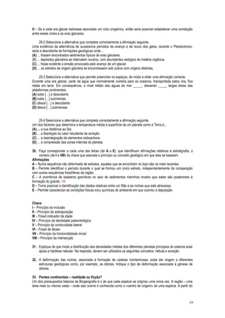 H – Se a cada era glaciar estivesse associado um ciclo orogénico, então seria possível estabelecer uma correlação
entre esses ciclos e as eras glaciares.
29.2 Seleccione a alternativa que completa correctamente a afirmação seguinte.
Uma evidência da alternância de sucessivos períodos de avanço e de recuo dos gelos, durante o Pleistocénico,
seria a descoberta de formações geológicas onde…
(A) ... fossem encontrados sedimentos típicos de eras glaciares.
(B) ... depósitos glaciários se intercalem noutros, com abundantes vestígios de matéria orgânica.
(C) ... fosse evidente a erosão provocada pelo avanço de um glaciar.
(D) ... os estratos de origem glaciária se encontrassem sob outros com origens distintas.
29.3 Seleccione a alternativa que permite preencher os espaços, de modo a obter uma afirmação correcta.
Durante uma era glaciar, parte da água que normalmente correria para os oceanos, transportada pelos rios, fica
retida em terra. Em consequência, o nível médio das águas do mar _____, deixando _____ largas áreas das
plataformas continentais.
(A) sobe […] a descoberto
(B) sobe […] submersas
(C) desce […] a descoberto
(D) desce […] submersas
29.4 Seleccione a alternativa que completa correctamente a afirmação seguinte.
Um dos factores que determina a temperatura média à superfície de um planeta como a Terra é...
(A) ... a sua distância ao Sol.
(B) ... a libertação do calor resultante da acreção.
(C) ... a desintegração de elementos radioactivos.
(D) ... a compressão das zonas internas do planeta.
30. Faça corresponder a cada uma das letras (de A a E), que identificam afirmações relativas à estratigrafia, o
número (de I a VIII) da chave que assinala o princípio ou conceito geológico em que elas se baseiam.
Afirmações
A – Numa sequência não deformada de estratos, aqueles que se encontram no topo são os mais recentes.
B – Permite identificar o período durante o qual se formou um único estrato, independentemente da comparação
com outras sequências fossilíferas da região.
C – A ocorrência de balastros graníticos no seio de sedimentos marinhos mostra que estes são posteriores à
formação do granito. VII
D – Torna possível a identificação das idades relativas entre um filão e as rochas que este atravessa.
E – Permite caracterizar as condições físicas e/ou químicas do ambiente em que ocorreu a deposição.
Chave
I – Princípio da inclusão
II – Princípio da sobreposição
III – Fóssil indicador de idade
IV – Princípio da identidade paleontológica
V – Princípio da continuidade lateral
VI – Fóssil de fácies
VII – Princípio da horizontalidade inicial
VIII – Princípio da intersecção
31. Explique de que modo a distribuição das densidades médias dos diferentes planetas principais do sistema solar
apoia a hipótese nebular. Na resposta, devem ser utilizados os seguintes conceitos: nébula e acreção.
32. A deformação das rochas, associada à formação de cadeias montanhosas, pode dar origem a diferentes
estruturas geológicas como, por exemplo, as dobras. Indique o tipo de deformação associada à génese de
dobras.
33. Pontes continentais – realidade ou ficção?
Um dos pressupostos básicos da Biogeografia é o de que cada espécie se originou uma única vez. A região – uma
área mais ou menos vasta – onde isso ocorre é conhecida como o «centro de origem» de uma espécie. A partir do
19
 