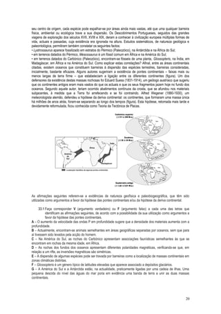 seu centro de origem, cada espécie pode espalhar-se por áreas ainda mais vastas, até que uma qualquer barreira
física, ambiental ou ecológica trave a sua dispersão. Os Descobrimentos Portugueses, seguidos das grandes
viagens de exploração dos séculos XVII, XVIII e XIX, deram a conhecer à civilização europeia múltiplas formas de
vida, actuais e passadas, cuja existência era ignorada na altura. Estudos sistemáticos, de natureza geológica e
paleontológica, permitiram também constatar os seguintes factos:
• Lystrossaurus aparece fossilizado em estratos do Pérmico (Paleozóico), na Antárctida e na África do Sul;
• em terrenos datados do Pérmico, Mesossaurus é um fóssil comum em África e na América do Sul;
• em terrenos datados do Carbónico (Paleozóico), encontram-se fósseis de uma planta, Glossopteris, na Índia, em
Madagáscar, em África e na América do Sul. Como explicar estas correlações? Afinal, entre as áreas continentais
citadas, existem oceanos que constituem barreiras à dispersão das espécies terrestres, barreiras consideradas,
inicialmente, bastante eficazes. Alguns autores sugeriram a existência de pontes continentais – faixas mais ou
menos largas de terra firme – que estabeleciam a ligação entre os diferentes continentes (figura). Um dos
defensores da existência destas massas rochosas foi Eduard Suess (1831-1914), um geólogo austríaco que sugeriu
que os continentes antigos eram mais vastos do que os actuais e que os seus fragmentos jazem hoje no fundo dos
oceanos. Segundo aquele autor, teriam ocorrido abatimentos contínuos da crosta, que se afundou nos materiais
subjacentes, à medida que a Terra foi arrefecendo e se foi contraindo. Alfred Wegener (1880-1930), um
meteorologista alemão, defendeu a hipótese da deriva continental: os continentes, que formaram uma massa única
há milhões de anos atrás, foram-se separando ao longo dos tempos (figura). Esta hipótese, retomada mais tarde e
devidamente reformulada, ficou conhecida como Teoria da Tectónica de Placas.
As afirmações seguintes referem-se a evidências de natureza geofísica e paleobiogeográfica, que têm sido
utilizadas como argumentos a favor da hipótese das pontes continentais e/ou da hipótese da deriva continental.
33.1 Faça corresponder V (argumento verdadeiro) ou F (argumento falso) a cada uma das letras que
identificam as afirmações seguintes, de acordo com a possibilidade da sua utilização como argumentos a
favor da hipótese das pontes continentais.
A – O aumento da velocidade das ondas P em profundidade sugere que a densidade dos materiais aumenta com a
profundidade.
B – Actualmente, encontram-se animais semelhantes em áreas geográficas separadas por oceanos, sem que para
aí tivessem sido levados pela acção do homem.
C – Na América do Sul, as rochas do Carbónico apresentam associações faunísticas semelhantes às que se
encontram em rochas da mesma idade, em África.
D – As rochas dos fundos dos oceanos apresentam diferentes polaridades magnéticas, verificando-se que, em
relação a um rifte, as inversões magnéticas são simétricas.
E – A dispersão de algumas espécies pode ser travada por barreiras como a localização de massas continentais em
zonas climáticas distintas.
F – Glossopteris é um género típico de latitudes elevadas que aparece associado a depósitos glaciários.
G – A América do Sul e a Antárctida estão, na actualidade, praticamente ligadas por uma cadeia de ilhas. Uma
pequena descida do nível das águas do mar poria em evidência uma banda de terra a unir as duas massas
continentais.
20
 