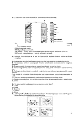35. A figura mostra duas colunas estratigráficas. As rochas não sofreram deformação.
35.1 Considere
a coluna I.
Qual a rocha mais recente?
35.2 Justifique a opção anterior.
35.3 Indique a Era para a camada G.
35.4 Considere a coluna II. Indique na coluna II a camada de continuidade da camada H da coluna I. Q
35.5 Apresente uma explicação para a ausência de fósseis na camada Q.
36. Classifique como verdadeira (V) ou falsa (F) cada uma das seguintes afirmações, relativas a recursos
energéticos.
A – Na actualidade, os combustíveis fósseis constituem a principal fonte de energia nos países industrializados.
B – Os minerais que contêm na sua composição elementos radioactivos são considerados recursos energéticos
renováveis.
C – Em alguns locais do planeta, encontram-se reservas inesgotáveis de combustíveis fósseis.
D – Os recursos geotérmicos podem ser explorados em várias regiões, sendo potenciadores do desenvolvimento
local.
E – A utilização da radioactividade na produção de energia eléctrica gera resíduos perigosos para a saúde e para o
ambiente.
F – A utilização de combustíveis fósseis é responsável pela emissão de gases que contribuem para o efeito de
estufa.
G – Os recursos geotérmicos de alta entalpia podem ser explorados em qualquer parte do planeta.
H – Alguns recursos energéticos, como os geotérmicos, podem tornar-se mais competitivos face à subida do preço
do petróleo.
37. Um destes materiais recicláveis provêm de um recurso renovável. Qual é?
A – O vidro
B – O papel
C – O alumínio
D – O plástico
E – O ferro
38. As ilustrações A, B, C e D da figura estão relacionadas com diferentes interpretações acerca da distribuição de
certos fósseis em continentes mais ou menos distanciados.
22
 