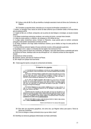 38.1 Indique a letra (A, B, C ou D) que identifica a ilustração associada à teoria da Deriva dos Continentes, de
Wegener.
38.2 Considere os seguintes factos, traduzidos por um conjunto de afirmações numeradas de 1 a 8:
1. Existem, no hemisfério norte, bacias de carvão de idade carbónica que se estendem desde a Península Ibérica
até uma latitude de 85ºN.
2. A região de São Luís, no Brasil, corresponde, sob os pontos de vista litológico e cronológico, ao escudo noroeste
africano.
3. As cadeias montanhosas submarinas constituem, sem sombra de dúvida, o principal relevo terrestre.
4. A idade da crosta oceânica, no Atlântico, não ultrapassa os 160 milhões de anos.
5. A antiga cadeia montanhosa varisca, formada no Paleozóico, ocupa grande parte do território continental
português e está também representada na América do Norte.
6. Os Andes constituem uma longa cadeia montanhosa vulcânica, que se distribui ao longo da costa pacífica da
América do Sul.
7. As ilhas britânicas estiveram ligadas à Europa continental, durante a última glaciação quaternária.
8. Arquipélagos como o Japão ou a Indonésia são das regiões mais sísmicas da Terra.
Tendo por base a teoria da Deriva dos Continentes, de Wegener, mais tarde desenvolvida e sustentada pela teoria
da Tectónica de Placas, classifique cada uma das afirmações de 1 a 8, utilizando as letras da chave seguinte:
CHAVE:
A. Explicável por ambas as teorias;
B. Explicável, apenas, pela teoria da Tectónica de Placas;
C. Sem relação com qualquer das duas teorias.
39. O texto seguinte reporta a evolução do conhecimento da litosfera.
39.1 Para além dos argumentos geográficos, cite outros dois, que Wegener utilizou para apoiar a Teoria da
Deriva dos Continentes.
39.2 Como se designa a massa continental única a que se refere o texto?
39.3 Identifique as estruturas geológicas referenciadas nas frases sublinhadas.
23
 