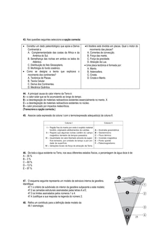43. Nas questões seguintes selecciona a opção correcta:
• Constitui um dado paleontológico que apoia a Deriva
Continental a:
A. Complementaridade das costas da África e da
América do Sul.
B. Semelhança das rochas em ambos os lados do
Atlântico.
C. Distribuição do feto Glossopteris.
D. Morfologia do fundo oceânico.
• Como se designa a teoria que explicava o
movimento dos continentes?
A. Tectónica de Placas.
B. Teoria Celular.
C. Deriva dos Continentes.
D. Mecânica Quântica.
•A litosfera está dividida em placas. Qual o motor do
movimento das placas?
A. Correntes de convecção.
B. Força das marés.
C. Força da gravidade.
D. Atracção da Lua.
• Uma placa tectónica é formada por:
A. Manto.
B. Astenosfera.
C. Crosta.
D. Crosta e Manto.
44. A principal causa do calor interno da Terra é:
A – o calor solar que se foi acumulando ao longo do tempo.
B – a desintegração de materiais radioactivos existentes essencialmente no manto. X
C – a desintegração de materiais radioactivos existentes no núcleo.
D – calor provocado por impactos meteoríticos.
(Transcreva a opção correcta.)
45. Associe cada expressão da coluna I com o termo/expressão adequado(a) da coluna II.
46. De toda a água existente na Terra, nos seus diferentes estados físicos, a percentagem de água doce é de:
A – 30 %
B – 3 %
C – 60 %
D – 13 %
E – 97 %
47. O esquema seguinte representa um modelo de estrutura interna da geosfera.
Identifique:
47.1 o critério de subdivisão do interior da geosfera subjacente a este modelo;
47.2 as camadas estruturais assinaladas pelas letras A a E;
47.3 os limites assinalados pelos números 1 a 4.
47.4 Justifique a sua resposta na legenda do número 2.
48. Refira um contributo para a definição deste modelo da:
48.1 sismologia;
25
 