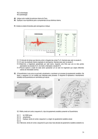 48.2 vulcanologia;
48.3 planetologia
49. Indique outro modelo da estrutura interna da Terra.
50. Explique a sua importância para a compreensão da sua dinâmica interna.
10
51. Analise os dados fornecidos pelo sismograma e indique:
51.1 O intervalo de tempo que decorreu entre a chegada das ondas P e S. Assinale esse valor na escala A;
51.2 O valor da amplitude máxima registada no sismograma. Assinale esse valor na escala C.
51.3 Determine a magnitude apresentada por este sismo, traçando uma linha que una os dois pontos
assinalados nas escalas A e C, de modo a interceptar a escala B. R:
51.4 Procure explicar a razão de cada sismo apresentar um só valor de magnitude que origina diferentes
valores de intensidade sísmica.
52. A Escandinávia é uma zona na qual está, actualmente, a acontecer um processo de ajustamento isostático. Na
figura, o esquema A é um modelo que interpreta esse processo. O esquema B representa o levantamento
isostático da Escandinávia em centímetros por século.
52.1 Refira, tendo em conta o esquema A, o tipo de ajustamento isostático presente na Escandinávia:
52.1.1 há 10000 anos;
52.1.2 actualmente.
52.1.3 Explique, tendo em conta o esquema A, a origem do ajustamento isostático actual.
52.1.4
52.2 Mencione, tendo em conta o esquema B, qual a taxa mais elevada de ajustamento isostático existente na:
26
 