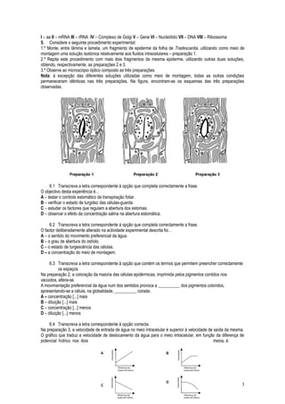 I – aa II – mRNA III – rRNA IV – Complexo de Golgi V – Gene VI – Nucleótido VII – DNA VIII – Ribossoma
5. Considere o seguinte procedimento experimental:
1.º Monte, entre lâmina e lamela, um fragmento de epiderme da folha de Tradescantia, utilizando como meio de
montagem uma solução isotónica relativamente aos fluidos intracelulares – preparação 1.
2.º Repita este procedimento com mais dois fragmentos da mesma epiderme, utilizando outras duas soluções,
obtendo, respectivamente, as preparações 2 e 3.
3.º Observe ao microscópio óptico composto as três preparações.
Nota: à excepção das diferentes soluções utilizadas como meio de montagem, todas as outras condições
permaneceram idênticas nas três preparações. Na figura, encontram-se os esquemas das três preparações
observadas.
6.1 Transcreva a letra correspondente à opção que completa correctamente a frase.
O objectivo desta experiência é…
A – testar o controlo estomático da transpiração foliar.
B – verificar o estado de turgidez das células-guarda.
C – estudar os factores que regulam a abertura dos estomas.
D – observar o efeito da concentração salina na abertura estomática.
6.2 Transcreva a letra correspondente à opção que completa correctamente a frase.
O factor deliberadamente alterado na actividade experimental descrita foi…
A – o sentido do movimento preferencial da água.
B – o grau de abertura do ostíolo.
C – o estado de turgescência das células.
D – a concentração do meio de montagem.
6.3 Transcreva a letra correspondente à opção que contém os termos que permitem preencher correctamente
os espaços.
Na preparação 2, a coloração da maioria das células epidérmicas, imprimida pelos pigmentos contidos nos
vacúolos, altera-se.
A movimentação preferencial da água num dos sentidos provoca a __________ dos pigmentos coloridos,
apresentando-se a célula, na globalidade, __________ corada.
A – concentração [...] mais
B – diluição [...] mais
C – concentração [...] menos
D – diluição [...] menos
6.4 Transcreva a letra correspondente à opção correcta.
Na preparação 3, a velocidade de entrada de água no meio intracelular é superior à velocidade de saída da mesma.
O gráfico que traduz a velocidade de deslocamento da água para o meio intracelular, em função da diferença de
potencial hídrico nos dois meios, é:
3
 