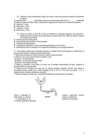 6.5 Transcreva a letra correspondente à opção que contém os termos que permitem preencher correctamente
os espaços.
Os espessamentos __________ das paredes celulares das células-guarda determinam a__________ elasticidade
da parede na região que rodeia o ostíolo, relativamente à região que faz fronteira com as células de companhia.
A – uniformes [...] maior
B – diferenciais [...] maior
C – uniformes [...] menor
D – diferenciais [...] menor
6.6 Coloque por ordem as letras (de A a E), que identificam as afirmações seguintes, para reconstituir a
sequência temporal de alguns dos acontecimentos que podem determinar o fecho dos estomas, segundo
uma relação de causa-efeito.
A – Saída de água das células-guarda.
B – Aumento da pressão osmótica no meio extracelular.
C – Plasmólise das células-guarda.
D – A pressão de turgescência no interior das células-guarda atinge um valor mínimo.
E – Substituição do meio de montagem de um fragmento de epiderme por uma solução hipertónica.
6.7 - Para estudar a relação entre a intensidade luminosa e a variação da taxa de transpiração na Tradescantia, um
grupo de alunos elaborou o seguinte protocolo experimental:
1.º Seleccione três plantas com idêntica dimensão e estado de desenvolvimento.
2.º Remova a raiz a cada uma das plantas e mergulhe o caule:
• Da planta 1, em água destilada;
• Da planta 2, numa solução saturada de NaCl;
• Da planta 3, numa solução de Ringer.
3.º Adapte um potómetro a cada planta, de acordo com a montagem esquematizada na figura, mantendo as
soluções referidas na segunda etapa.
4.º Coloque as três montagens em locais com as mesmas condições ambientais, fazendo variar apenas a
intensidade luminosa (usando para o efeito lâmpadas de 25 W, 40 W e 75 W, para as plantas 1, 2 e 3,
respectivamente, mantendo a temperatura constante).
5.º Observe e registe, para cada caso, a velocidade de deslocamento da bolha de ar no potómetro.
Discuta a adequação do protocolo experimental descrito,
relativamente ao objectivo proposto, considerando:
– A possibilidade de se poderem tirar conclusões;
– Eventuais sugestões de alterações
4
 