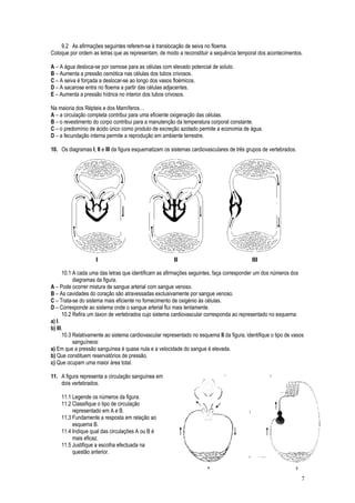 9.2 As afirmações seguintes referem-se à translocação de seiva no floema.
Coloque por ordem as letras que as representam, de modo a reconstituir a sequência temporal dos acontecimentos.
A – A água desloca-se por osmose para as células com elevado potencial de soluto.
B – Aumenta a pressão osmótica nas células dos tubos crivosos.
C – A seiva é forçada a deslocar-se ao longo dos vasos floémicos.
D – A sacarose entra no floema a partir das células adjacentes.
E – Aumenta a pressão hídrica no interior dos tubos crivosos.
Na maioria dos Répteis e dos Mamíferos…
A – a circulação completa contribui para uma eficiente oxigenação das células.
B – o revestimento do corpo contribui para a manutenção da temperatura corporal constante.
C – o predomínio de ácido úrico como produto de excreção azotado permite a economia de água.
D – a fecundação interna permite a reprodução em ambiente terrestre.
10. Os diagramas I, II e III da figura esquematizam os sistemas cardiovasculares de três grupos de vertebrados.
10.1 A cada uma das letras que identificam as afirmações seguintes, faça corresponder um dos números dos
diagramas da figura.
A – Pode ocorrer mistura de sangue arterial com sangue venoso.
B – As cavidades do coração são atravessadas exclusivamente por sangue venoso.
C – Trata-se do sistema mais eficiente no fornecimento de oxigénio às células.
D – Corresponde ao sistema onde o sangue arterial flui mais lentamente.
10.2 Refira um taxon de vertebrados cujo sistema cardiovascular corresponda ao representado no esquema:
a) I.
b) III.
10.3 Relativamente ao sistema cardiovascular representado no esquema II da figura, identifique o tipo de vasos
sanguíneos:
a) Em que a pressão sanguínea é quase nula e a velocidade do sangue é elevada.
b) Que constituem reservatórios de pressão.
c) Que ocupam uma maior área total.
11. A figura representa a circulação sanguínea em
dois vertebrados.
11.1 Legende os números da figura.
11.2 Classifique o tipo de circulação
representado em A e B.
11.3 Fundamente a resposta em relação ao
esquema B.
11.4 Indique qual das circulações A ou B é
mais eficaz.
11.5 Justifique a escolha efectuada na
questão anterior.
7
 