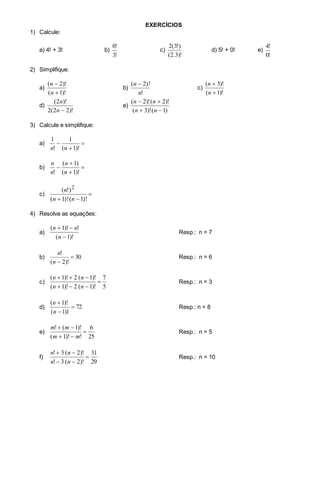 EXERCÍCIOS
1) Calcule:
a) 4! + 3! b)
!3
!0
c)
)!3.2(
)!3(2
d) 5! + 0! e)
!0
!4
2) Simplifique:
a)
)!1(
)!2(


n
n
b)
!
)!2(
n
n 
c)
)!1(
)!3(


n
n
d)
)!22(2
)!2(
n
n
e)
)1()!3(
)!2()!2(


nn
nn
3) Calcule e simplifique:
a) 


)!1(
1
!
1
nn
b) 



)!1(
)1(
! n
n
n
n
c) 
 )!1()!1(
)!( 2
nn
n
4) Resolva as equações:
a)
)!1(
!)!1(


n
nn
Resp.: n = 7
b) 30
)!2(
!

n
n
Resp.: n = 6
c)
5
7
)!1(2)!1(
)!1(2)!1(



nn
nn
Resp.: n = 3
d) 72
1)1(
)!1(



n
n
Resp.: n = 8
e)
25
6
!)!1(
)!1(!



mm
mm
Resp.: n = 5
f)
29
31
)!2(3!
)!2(3!



nn
nn
Resp.: n = 10
 