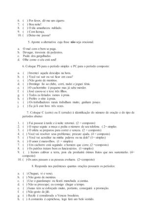 6. ( ) Por favor, dê-me um cigarro.
7. ( ) Boa noite!
8. ( ) O dia amanheceu nublado.
9. ( ) Com licença.
10. ( ) Deixe-me passar!
5. Aponte a alternativa cuja frase não seja oracional.
a. O mal com o bem se paga.
b. Devagar, travessia de pedestres.
c. Paulo deu gargalhadas.
d. Olhe como o céu está azul!
6. Coloque PS para o período simples e PC para o período composto:
a. ( ) Inventei aquela desculpa na hora.
b. ( ) Você vai sair ou vai ficar em casa?
c. ( ) Não gosto de mentiras.
d. ( ) Domingo fui ao clube, corri, nadei e joguei tênis.
e. ( ) O cachorrinho é pequeno mas já sabe morder.
f. ( ) José casou-se e teve três filhos.
g. ( ) Todos os feriados vamos à praia.
h. ( ) Prefiro o sítio à praia.
i. ( ) Os trabalhadores rurais trabalham muito; ganham pouco.
j. ( ) Eu já li este livro três vezes.
7. Coloque C (certo) ou E (errado) à identificação do número de oração e do tipo de
períodos abaixo:
1. ( ) Fui passear à tarde e à noite retornei. (2 = composto)
2. ( ) O rapaz seguiu a moça e pediu o número de seu telefone. ( 2= simples
3. ( ) O atleta se preparou para correr e venceu. (2 = composto)
4. ( ) Você vai resolver seus problemas; procure ajuda. (4 = composto)
5. ( ) Você vai acreditar na minha palavra ou na dele? (1= simples)
6. ( ) O amor é maravilhos. (1 = simples)
7. ( ) Um cachorro está seguindo o homem que corre. (2 =composto)
8. ( ) Os patrões tratam bem os funcionários. (1=simples)
9. ( ) Iremos cultivar a terra, pois ela produzirá ótimos frutos que nos sustentarão. (4=
composto)
10. ( ) Os anos passam e as pessoas evoluem. (2=composto)
8. Responda nos parênteses quantas orações possuem os períodos:
a. ( ) Cheguei, vi e venci.
b. ( ) Não gosto de mentiras.
c. ( ) Use o guardanapo ou ficará manchada a camisa.
d. ( ) Não se preocupe; eu consigo chegar a tempo.
e. ( ) Isaias tem se esforçado muito, portanto, conseguirá a promoção.
f. ( ) Não gosto de jiló.
g. ( ) Recife é considerada a Veneza brasileira.
h. ( ) A costureira é caprichosa, logo fará um belo vestido.
 