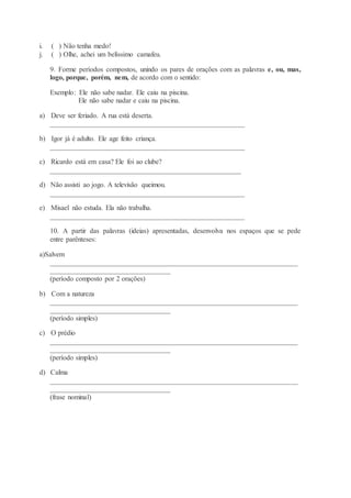 i. ( ) Não tenha medo!
j. ( ) Olhe, achei um belíssimo camafeu.
9. Forme períodos compostos, unindo os pares de orações com as palavras e, ou, mas,
logo, porque, porém, nem, de acordo com o sentido:
Exemplo: Ele não sabe nadar. Ele caiu na piscina.
Ele não sabe nadar e caiu na piscina.
a) Deve ser feriado. A rua está deserta.
_______________________________________________________
b) Igor já é adulto. Ele age feito criança.
_______________________________________________________
c) Ricardo está em casa? Ele foi ao clube?
______________________________________________________
d) Não assisti ao jogo. A televisão queimou.
_______________________________________________________
e) Misael não estuda. Ela não trabalha.
_______________________________________________________
10. A partir das palavras (ideias) apresentadas, desenvolva nos espaços que se pede
entre parênteses:
a)Salvem
______________________________________________________________________
__________________________________
(período composto por 2 orações)
b) Com a natureza
______________________________________________________________________
__________________________________
(período simples)
c) O prédio
______________________________________________________________________
__________________________________
(período simples)
d) Calma
______________________________________________________________________
__________________________________
(frase nominal)
 