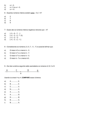 b)      a = -3.
c)      a = 3 ou a = -3.
d)      a = +3.

6 – Quantos números inteiros existem entre – 5 e + 4?

a)      2
b)      7
c)      8
d)      9



7 – Quais são os números inteiros negativos menores que – 4?

a)      {- 5, - 6, - 7, ...}
b)      {- 4, - 3, - 2, - 1, 0}
c)      {- 3, - 2, - 1}
d)      {- 4, - 3, - 2, - 1 }



8 – Considerando os números { 0, 5, 7, - 5 , -7 } é possível afirmar que:

a)      O maior é 5 e o menor é – 5.
b)      O maior é 7 e o menor é – 7.
c)      O maior é 7 e o menor é – 0.
d)      O maior é - 7 e o menor é 0.




9 – Na reta numérica seguinte estão assinalados os números A, B, C e D.




Usando os sinais > ou <, COMPARE esses números:

a)      A ............... 0.
b)      B ............... 0.
c)      C ............... 0.
d)      D................ 0.
e)      A ............... C.
f)      A ............... D.
g)      D ............... B.
h)      B ............... C.
i)      B ............... A.
 