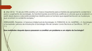 2. (Ufpr 2012) “O século XVIII constitui um marco importante para a história do pensamento ocidental e
para o surgimento da sociologia. As transformações econômicas, políticas e culturais que se aceleram a
partir dessa época colocarão problemas inéditos para os homens que experimentavam as mudanças
que ocorriam no ocidente europeu.”
(FERNANDES, Florestan. A herança intelectual da Sociologia. In: FORACHI, M. M.; MARTINS, J. S. Sociologia
e Sociedade: Leituras de Introdução à Sociologia. Rio de Janeiro: Livros Técnicos e Científicos, 1977. p.
11.)
Que realidades daquela época passaram a constituir um problema e um objeto da Sociologia?
 
