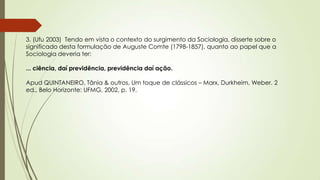3. (Ufu 2003) Tendo em vista o contexto do surgimento da Sociologia, disserte sobre o
significado desta formulação de Auguste Comte (1798-1857), quanto ao papel que a
Sociologia deveria ter:
... ciência, daí previdência, previdência daí ação.
Apud QUINTANEIRO, Tânia & outros, Um toque de clássicos – Marx, Durkheim, Weber. 2
ed., Belo Horizonte: UFMG, 2002, p. 19.
 