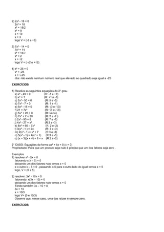 2) 2x² - 18 = 0
2x² = 18
x² = 18/2
x² = 9
x = √9
x = 3
logo V = (-3 e +3)
3) 7x² - 14 = 0
7x² = 14
x² = 14/7
x² = 2
x = √2
logo V = (-√2 e +√2)
4) x² + 25 = 0
x² = -25
x = √-25
obs: não existe nenhum número real que elevado ao quadrado seja igual a -25
EXERCÍCIOS
1) Resolva as seguintes equações do 2° grau
a) x² - 49 = 0 (R: -7 e +7)
b) x² = 1 (R: +1 e -1)
c) 2x² - 50 = 0 (R: 5 e -5)
d) 7x² - 7 = 0 (R: 1 e -1)
e) 5x² - 15 = 0 (R: √3 e -√3)
f) 21 = 7x² (R: √3 e -√3)
g) 5x² + 20 = 0 (R: vazio)
h) 7x² + 2 = 30 (R: 2 e -2 )
i) 2x² - 90 = 8 (R: 7 e -7)
j) 4x² - 27 = x² (R:3 e -3)
k) 8x² = 60 – 7x² (R: 2 e -2)
l) 3(x² - 1 ) = 24 (R: 3 e -3)
m) 2(x² - 1) = x² + 7 (R:3 e -3)
n) 5(x² - 1) = 4(x² + 1) (R:3 e -3)
o) (x – 3)(x + 4) + 8 = x (R:2 e -2)
2° CASO: Equações da forma ax² + bx = 0 (c = 0)
Propriedade: Para que um produto seja nulo é preciso que um dos fatores seja zero .
Exemplos
1) resolver x² - 5x = 0
fatorando x(x – 5) = 0
deixando um dos fatores nulo temos x = 0
e o outro x – 5 = 0 , passando o 5 para o outro lado do igual temos x = 5
logo, V = (0 e 5)
2) resolver: 3x² - 10x = 0
fatorando: x(3x – 10) = 0
deixando um dos fatores nulo temos x = 0
Tendo também 3x – 10 = 0
3x = 10
x = 10/3
logo V= (0 e 10/3)
Observe que, nesse caso, uma das raízes é sempre zero.
EXERCÍCIOS
 