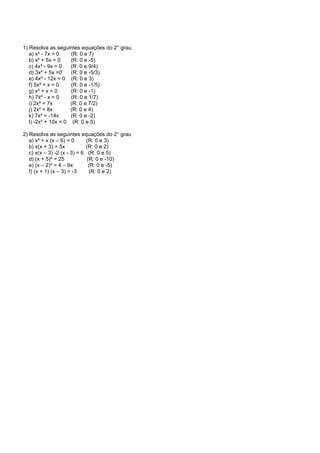 1) Resolva as seguintes equações do 2° grau.
a) x² - 7x = 0 (R: 0 e 7)
b) x² + 5x = 0 (R: 0 e -5)
c) 4x² - 9x = 0 (R: 0 e 9/4)
d) 3x² + 5x =0 (R: 0 e -5/3)
e) 4x² - 12x = 0 (R: 0 e 3)
f) 5x² + x = 0 (R: 0 e -1/5)
g) x² + x = 0 (R: 0 e -1)
h) 7x² - x = 0 (R: 0 e 1/7)
i) 2x² = 7x (R: 0 e 7/2)
j) 2x² = 8x (R: 0 e 4)
k) 7x² = -14x (R: 0 e -2)
l) -2x² + 10x = 0 (R: 0 e 5)
2) Resolva as seguintes equações do 2° grau
a) x² + x (x – 6) = 0 (R: 0 e 3)
b) x(x + 3) = 5x (R: 0 e 2)
c) x(x – 3) -2 (x - 3) = 6 (R: 0 e 5)
d) (x + 5)² = 25 (R: 0 e -10)
e) (x – 2)² = 4 – 9x (R: 0 e -5)
f) (x + 1) (x – 3) = -3 (R: 0 e 2)
 