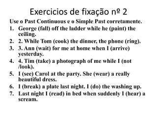 Exercicios de fixação nº 2Use o Past Continuous e o Simple Past corretamente.George (fall) off the ladder while he (paint) the ceiling.2. While Tom (cook) the dinner, the phone (ring).3. Ann (wait) for me at home when I (arrive) yesterday.4. Tim (take) a photograph of me while I (not /look).I (see) Carol at the party. She (wear) a really beautiful dress.I (break) a plate last night. I (do) the washing up. Last night I (read) in bed when suddenly I (hear) a scream.