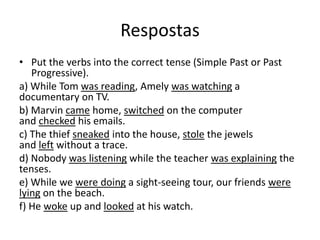 RespostasPut the verbs into the correct tense (Simple Past or Past Progressive).a) While Tom was reading, Amely was watching a documentary on TV.b) Marvin came home, switched on the computer and checked his emails.c) The thief sneaked into the house, stole the jewels and left without a trace.d) Nobody was listening while the teacher was explaining the tenses.e) While we were doing a sight-seeing tour, our friends were lying on the beach.f) He woke up and looked at his watch.
