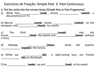 Exercícios de Fixação: SimplePast  X  PastContinuous 1- Put the verbs into the correct tense (Simple Past or Past Progressive). While Tom_____________ (read) , Amely_____________  (watch)  a documentary on TV. b) Marvin  _____________(come)  home, _____________  (switch)  on the computer and _____________(check)  his emails. c) The thief  _____________(sneak)  into the house,  _____________(steal)  the jewels and _____________(leave)  without a trace. d) Nobody  _____________(listen)  while the teacher _____________  (explain)  the tenses. e) While we  _____________(do)  a sight-seeing tour, our friends _____________  (lie) on the beach. f) He _____________  (wake)  up and  _____________(look)  at his watch. 