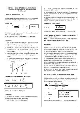 1
CIEP 386 – GUILHERME DA SILVEIRA FILHO
Exercícios de Recuperação em Eletrecidade
Prof. Rangel
1. RESISTORES ELÉTRICOS:
"Resistores são elementos de circuito que consomem energia
elétrica, convertendo-a integralmente em energia térmica."
Lei de Ohm
R i
V
V = (ddp) diferença de potencial (V) R = resistência elétrica
(  ) i = corrente elétrica (A)
No SI, a unidade de resistência elétrica é o ohm (  )
Exercícios
1. Um chuveiro elétrico é submetido a uma ddp de 220V,
sendo percorrido por uma corrente elétrica de
10A. Qual é a resistência elétrica do chuveiro?
2. Determine a ddp que deve ser aplicada a um resistor de
resistência 6  para ser atravessado por uma corrente
elétrica de 2A.
3. Nos extremos de um resistor de 200  , aplica-se uma
ddp de 100V. Qual a corrente elétrica que percorre o
resistor?
4. A curva característica de um resistor ôhmico é dada
abaixo. Determine sua resistência elétrica.
U (V)
25
10
0 2 5 i (A)
2. POTÊNCIA DISSIPADA NO RESISTOR
P = U.i P = R.i2
R
U
P
2

Unidade de potência no SI: W (watt)
Exercícios
7. Quando uma lâmpada é ligada a uma tensão de 120V, a
corrente que flui pelo filamento da lâmpada
vale 1A. Qual a potência da lâmpada?
8. Calcule a corrente que percorre o filamento de uma
lâmpada de 120V e 60W.
9 . Em um resistor, de resistência igual a 10  , passa uma
corrente com intensidade de 2A. Calcule a potência dissipada
no resistor.
10. De acordo com o fabricante, um determinado resistor de
100  pode dissipar, no máximo, potência de 1 W. Qual é a
corrente máxima que pode atravessar esse resistor?
3. ENERGIA CONSUMIDA
E = P.  t
E = energia (J, KWh) P = potência (W)  t = tempo (s)
No SI a unidade de energia é o joule (J), mas também é
muito utilizado o kWh.
1kWh é a energia consumida por uma carga de potência
1kW (1000 W) durante um tempo de 1 hora.
Exercícios
11.Qual é o consumo de energia, durante um mês, em kWh,
de um chuveiro de 4000W, que é utilizado meia hora por dia?
12. Em um ferro elétrico, lê-se a inscrição 600W-120V.
Isso significa que, quando o ferro elétrico estiver ligado a uma
tensão de 120V, a potência desenvolvida será de 600W.
Calcule a energia elétrica (em kWh) consumida em 2h.
13. Uma torradeira dissipa uma potência de 3000W. Ela é
utilizada durante 0,5h. Pede-se: a) a energia elétrica
consumida em kWh; b) o custo da operação, considerando o
preço do kWh igual a R$ 0,12.
14. Uma lâmpada de 100W permanece acesa durante 20h. a)
Determine a energia elétrica consumida em kWh;
b) Determine o custo que essa lâmpada representa
considerando o preço do kWh igual a R$ 0,25.
4. 1 . ASSOCIAÇÃO DE RESISTORES EM SÉRIE
"Vários resistores estão associados em série quando são
ligados um em seguida do outro, de modo a serem
percorridos pela mesma corrente."
i R1 R2 R3
V1 V2 V3
i Req
V
Req =resistência equivalente (  ) V =ddp da associação (V)
V = R.i
P = U.i P = R.i2
R
U
P
2

E = P. t
V = V1 + V2 + V3
i = i1 = i2 = i3
Req = R1 + R2 + R3
 