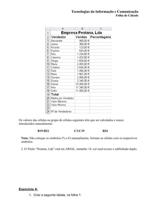 Tecnologias da Informação e Comunicação
Folha de Cálculo
Os valores das células ou grupo de células seguintes têm que ser calculados e nunca
introduzidos manualmente:
B19:B22 C3:C19 B24
Nota: Não coloque os símbolos (% e €) manualmente, formate as células com os respectivos
símbolos.
2. O Título “Pestana, Lda” está em ARIAL, tamanho 14, cor azul-escuro e sublinhado duplo.
Exercício 4:
1. Criar a seguinte tabela, na folha 1:
 