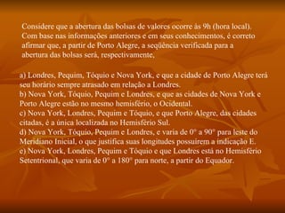 Considere que a abertura das bolsas de valores ocorre às 9h (hora local). Com base nas informações anteriores e em seus conhecimentos, é correto afirmar que, a partir de Porto Alegre, a seqüência verificada para a abertura das bolsas será, respectivamente, a) Londres, Pequim, Tóquio e Nova York, e que a cidade de Porto Alegre terá seu horário sempre atrasado em relação a Londres. b) Nova York, Tóquio, Pequim e Londres, e que as cidades de Nova York e Porto Alegre estão no mesmo hemisfério, o Ocidental. c) Nova York, Londres, Pequim e Tóquio, e que Porto Alegre, das cidades citadas, é a única localizada no Hemisfério Sul. d) Nova York, Tóquio, Pequim e Londres, e varia de 0° a 90° para leste do Meridiano Inicial, o que justifica suas longitudes possuírem a indicação E. e) Nova York, Londres, Pequim e Tóquio e que Londres está no Hemisfério Setentrional, que varia de 0° a 180° para norte, a partir do Equador. 