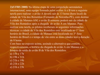 2)(UFRS 2000)  Na última etapa de uma competição aeronáutica internacional, uma equipe formada pelos aviões A e B tem a seguinte tarefa para realizar: o avião A deverá sair às 13 horas (hora local) da cidade de Vila dos Remédios (Fernando de Noronha-PE), com destino à cidade de Manaus-AM; o avião B somente poderá sair da cidade de Vila dos Remédios após a chegada  do avião A em Manaus. Para realizar esta tarefa, os pilotos receberam as seguintes informações técnicas: a cidade de Vila dos Remédios está localizada no 1° fuso horário do Brasil, a cidade de Manaus está localizada no 3° fuso horário do Brasil e o tempo de vôo entre as duas cidades tem a duração de 8 horas. Com base no exposto acima, assinale a alternativa que contém, respectivamente, o horário da chegada do avião A em Manaus e o horário da saída do avião B de Vila dos Remédios. a) 15h e 17h b) 19h e 21h c) 21h e 19h d) 21h e 22h e) 21h e 23h 