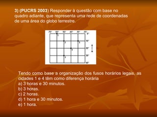3) (PUCRS 2003 ) Responder à questão com base no quadro adiante, que representa uma rede de coordenadas de uma área do globo terrestre. Tendo como base a organização dos fusos horários legais, as cidades 1 e 4 têm como diferença horária a) 3 horas e 30 minutos. b) 3 horas. c) 2 horas. d) 1 hora e 30 minutos. e) 1 hora. 