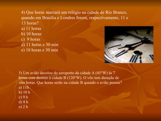4) Que horas marcará um relógio na cidade de Rio Branco, quando em Brasília e Londres forem, respectivamente, 11 e 13 horas? a) 11 horas b) 10 horas c)  9 horas d) 11 horas e 30 min e) 10 horas e 30 min 5) Um avião decolou do aeroporto da cidade A (45°W) às 7 horas com destino à cidade B (120°W). O vôo tem duração de oito horas. Que horas serão na cidade B quando o avião pousar? a) 11h b) 10 h c) 9 h d) 8 h e) 2 h 