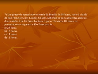 7) Um grupo de pesquisadores partiu de Brasília às 08 horas, rumo à cidade de São Francisco, nos Estados Unidos. Sabendo-se que a diferença entre as duas cidades é de 05 fusos horários e que o vôo durou 08 horas, os pesquisadores chegaram a São Francisco às a) 23 horas. b) 16 horas. c) 13 horas. d) 11 horas. 