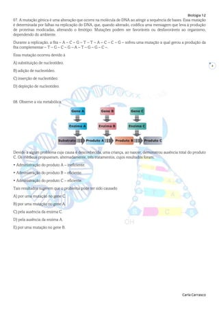 Biologia 12
Carla Carrasco
4
07. A mutação génica é uma alteração que ocorre na molécula de DNA ao atingir a sequência de bases. Essa mutação
é determinada por falhas na replicação do DNA, que, quando alterado, codifica uma mensagem que leva à produção
de proteínas modicadas, alterando o fenótipo. Mutações podem ser favoráveis ou desfavoráveis ao organismo,
dependendo do ambiente.
Durante a replicação, a fita – A – C – G – T – T – A – C – C – G – sofreu uma mutação a qual gerou a produção da
fita complementar – T – G – C – G – A – T – G – G – C –.
Essa mutação ocorreu devido à
A) substituição de nucleotídeo.
B) adição de nucleotídeo.
C) inserção de nucleotídeo.
D) depleção de nucleotídeo.
08. Observe a via metabólica.
Devido a algum problema cuja causa é desconhecida, uma criança, ao nascer, demonstrou ausência total do produto
C. Os médicos propuseram, alternadamente, três tratamentos, cujos resultados foram:
• Administração do produto A – ineficiente.
• Administração do produto B – eficiente.
• Administração do produto C – eficiente.
Tais resultados sugerem que o problema pode ter sido causado
A) por uma mutação no gene C.
B) por uma mutação no gene A.
C) pela ausência da enzima C.
D) pela ausência da enzima A.
E) por uma mutação no gene B.
 