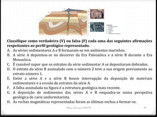 Classifique como verdadeira (V) ou falsa (F) cada uma das seguintes afirmações
respeitantes ao perfil geológico representado.
A. As séries sedimentares A e B formaram-se em ambientes marinhos.
B. A série A depositou-se no decorrer da Era Paleozóica e a série B durante a Era
   Mesozóica.
C. É razoável supor que os estratos da série sedimentar A se depositaram dobrados.
D. O estrato da série B assinalado com o número 2 teve a sua origem previamente ao
   estrato número 1.
E. Entre a série A e a série B houve interrupção da deposição de materiais
   sedimentares e a erosão de estratos da série A.
F. A falha assinalada na figura é a estrutura geológica mais recente.
G. A deposição de sedimentos das séries A e B enquadra-se numa perspetiva
   geológica de cariz uniformitarista.
H. As rochas magmáticas representadas foram as últimas rochas a formar-se.
                                 Nuno Correia 2011/12                        10
 
