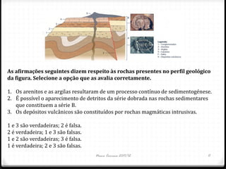 As afirmações seguintes dizem respeito às rochas presentes no perfil geológico
da figura. Selecione a opção que as avalia corretamente.

1. Os arenitos e as argilas resultaram de um processo contínuo de sedimentogénese.
2. É possível o aparecimento de detritos da série dobrada nas rochas sedimentares
   que constituem a série B.
3. Os depósitos vulcânicos são constituídos por rochas magmáticas intrusivas.

1 e 3 são verdadeiras; 2 é falsa.
2 é verdadeira; 1 e 3 são falsas.
1 e 2 são verdadeiras; 3 é falsa.
1 é verdadeira; 2 e 3 são falsas.
                                    Nuno Correia 2011/12                        11
 