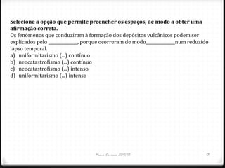 Selecione a opção que permite preencher os espaços, de modo a obter uma
afirmação correta.
Os fenómenos que conduziram à formação dos depósitos vulcânicos podem ser
explicados pelo ______________, porque ocorreram de modo______________num reduzido
lapso temporal.
a) uniformitarismo (...) contínuo
b) neocatastrofismo (...) contínuo
c) neocatastrofismo (...) intenso
d) uniformitarismo (...) intenso




                                   Nuno Correia 2011/12                         13
 