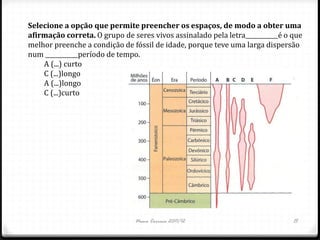 Selecione a opção que permite preencher os espaços, de modo a obter uma
afirmação correta. O grupo de seres vivos assinalado pela letra___________é o que
melhor preenche a condição de fóssil de idade, porque teve uma larga dispersão
num ___________período de tempo.
    A (...) curto
    C (...)longo
    A (...)longo
    C (...)curto




                               Nuno Correia 2011/12                           15
 