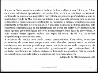 A serra de Sintra constitui um doma isolado, de forma elíptica, com 10 km por 5 km,
com uma orientação aproximada este-oeste. Esta serra é o resultado da ascensão
continuada de um maciço magmático proveniente de pequena profundidade e que se
iniciou há cerca de 82 M.a. Esse maciço iniciou a sua ascensão sob uma capa de rochas
sedimentares, essencialmente constituídas por calcários e margas, semelhantes às que
atualmente circundam o referido maciço. A ascensão do maciço de Sintra empolou esta
cobertura sedimentar, que se foi deformando em doma até partir e ser desmantelada
pelos agentes geomorfológicos erosivos, nomeadamente pela água de escorrência. A
ação erosiva destes agentes acabou por expor, há cerca de 65 M.a., as rochas
magmáticas que constituem a serra.
A ascensão do maciço teve ainda outras consequências. Com efeito, o maciço,
proveniente de áreas com temperaturas mais elevadas, exerceu sobre as rochas
encaixantes uma enorme pressão e provocou um forte aumento de temperatura. As
transformações causadas, denominadas genericamente por metamorfismo de
contacto, modificaram as rochas encaixantes, formando uma auréola. Esta auréola de
metamorfismo está ainda patente no relevo a sul e a oriente da serra.
                                                      Adaptado de http://www.aml.pt/



                                  Nuno Correia 2011/12                          2
 