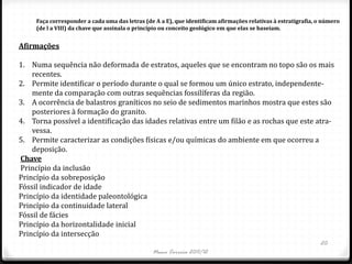 Faça corresponder a cada uma das letras (de A a E), que identificam afirmações relativas à estratigrafia, o número
     (de l a VIII) da chave que assinala o princípio ou conceito geológico em que elas se baseiam.


Afirmações

1. Numa sequência não deformada de estratos, aqueles que se encontram no topo são os mais
    recentes.
2. Permite identificar o período durante o qual se formou um único estrato, independente-
    mente da comparação com outras sequências fossilíferas da região.
3. A ocorrência de balastros graníticos no seio de sedimentos marinhos mostra que estes são
    posteriores à formação do granito.
4. Torna possível a identificação das idades relativas entre um filão e as rochas que este atra-
    vessa.
5. Permite caracterizar as condições físicas e/ou químicas do ambiente em que ocorreu a
    deposição.
Chave
Princípio da inclusão
Princípio da sobreposição
Fóssil indicador de idade
Princípio da identidade paleontológica
Princípio da continuidade lateral
Fóssil de fácies
Princípio da horizontalidade inicial
Princípio da intersecção
                                                                                                               20
                                                Nuno Correia 2011/12
 