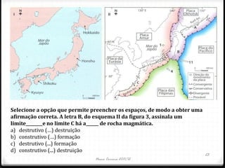 Selecione a opção que permite preencher os espaços, de modo a obter uma
afirmação correta. A letra B, do esquema II da figura 3, assinala um
limite________e no limite C há a______ de rocha magmática.
a) destrutivo (…) destruição
b) construtivo (…) formação
c) destrutivo (...) formação
d) construtivo (...) destruição
                                                                          23
                               Nuno Correia 2011/12
 