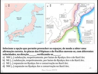 Selecione a opção que permite preencher os espaços, de modo a obter uma
afirmação correta. As placas das Filipinas e do Pacífico movem-se, com diferentes
velocidades, na direção________, verificando-se________.
a) NW (...) subducção, respetivamente, por baixo do Ryukyu Are e do Kuril Arc
b) NE (...) subducção, respetivamente, por baixo do Ryukyu Are e do Kuril Arc.
c) NE (...) expansão no Ryukyu Are e conservação no Kuril Arc.
d) NW (...) expansão no Ryukyu Are e conservação no Kuril Arc.
                                                                             24
                                  Nuno Correia 2011/12
 